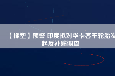 【橡塑】預(yù)警 印度擬對華卡客車輪胎發(fā)起反補(bǔ)貼調(diào)查