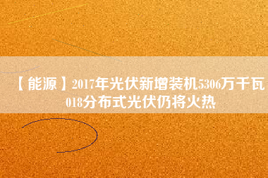 【能源】2017年光伏新增裝機(jī)5306萬千瓦 2018分布式光伏仍將火熱