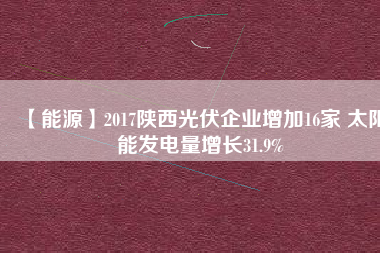 【能源】2017陜西光伏企業(yè)增加16家 太陽能發(fā)電量增長31.9%