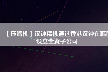 【壓縮機】漢鐘精機通過香港漢鐘在韓國設(shè)立全資子公司