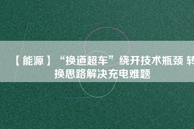 【能源】“換道超車”繞開技術(shù)瓶頸 轉(zhuǎn)換思路解決充電難題