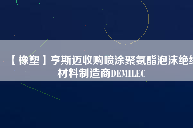 【橡塑】亨斯邁收購(gòu)噴涂聚氨酯泡沫絕緣材料制造商DEMILEC