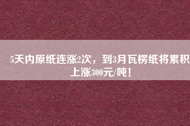 5天內(nèi)原紙連漲2次，到3月瓦楞紙將累積上漲300元/噸！