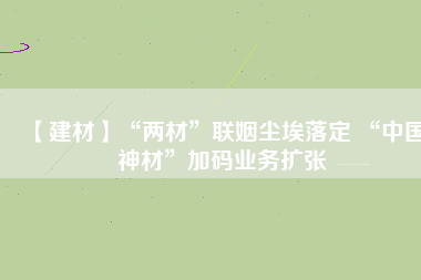 【建材】“兩材”聯(lián)姻塵埃落定 “中國神材”加碼業(yè)務(wù)擴張