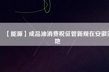 【能源】成品油消費稅征管新規(guī)在安徽落地