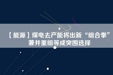 【能源】煤電去產(chǎn)能將出新“組合拳” 兼并重組等成突圍選擇