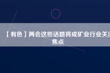 【有色】兩會(huì)這些話題將成礦業(yè)行業(yè)關(guān)注焦點(diǎn)