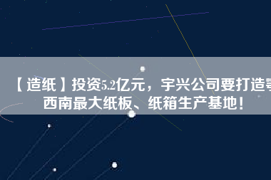 【造紙】投資5.2億元，宇興公司要打造鄂西南最大紙板、紙箱生產(chǎn)基地！