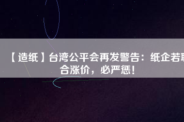 【造紙】臺(tái)灣公平會(huì)再發(fā)警告：紙企若聯(lián)合漲價(jià)，必嚴(yán)懲！