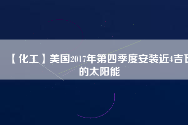 【化工】美國(guó)2017年第四季度安裝近4吉瓦的太陽(yáng)能