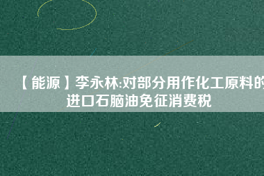 【能源】李永林:對(duì)部分用作化工原料的進(jìn)口石腦油免征消費(fèi)稅