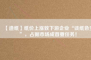 【造紙】紙價上漲致下游企業(yè)“談紙色變”，占據市場成首要任務！