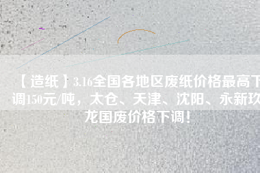 【造紙】3.16全國各地區(qū)廢紙價格最高下調150元/噸，太倉、天津、沈陽、永新玖龍國廢價格下調！