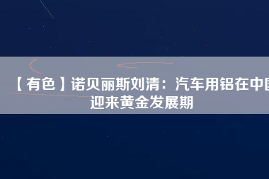 【有色】諾貝麗斯劉清：汽車用鋁在中國(guó)迎來(lái)黃金發(fā)展期