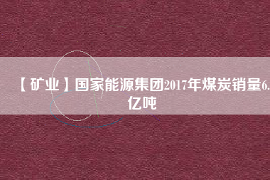 【礦業(yè)】國(guó)家能源集團(tuán)2017年煤炭銷(xiāo)量6.5億噸