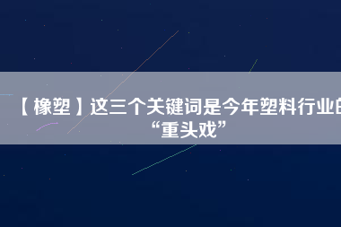 【橡塑】這三個關鍵詞是今年塑料行業(yè)的“重頭戲”