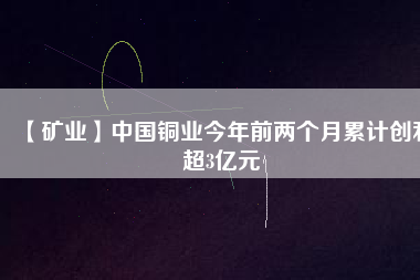 【礦業(yè)】中國銅業(yè)今年前兩個(gè)月累計(jì)創(chuàng)利超3億元