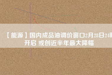 【能源】國內成品油調價窗口2月28日24時開啟 或創(chuàng)近半年最大降幅