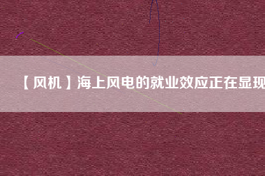 【風(fēng)機(jī)】海上風(fēng)電的就業(yè)效應(yīng)正在顯現(xiàn)