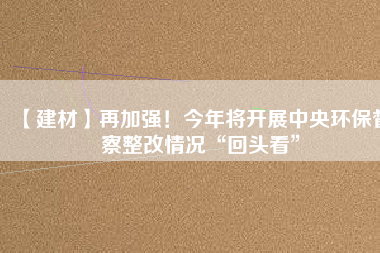 【建材】再加強(qiáng)！今年將開展中央環(huán)保督察整改情況“回頭看”