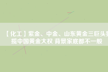 【化工】紫金、中金、山東黃金三巨頭獨(dú)攬中國(guó)黃金大權(quán) 背景家底都不一般