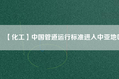 【化工】中國(guó)管道運(yùn)行標(biāo)準(zhǔn)進(jìn)入中亞地區(qū)