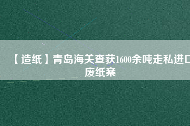 【造紙】青島海關(guān)查獲1600余噸走私進(jìn)口廢紙案