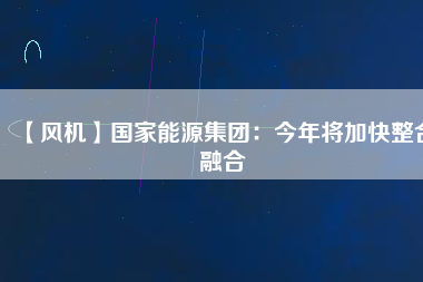 【風(fēng)機】國家能源集團(tuán)：今年將加快整合融合