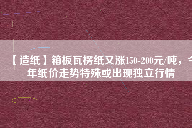 【造紙】箱板瓦楞紙又漲150-200元/噸，今年紙價走勢特殊或出現(xiàn)獨立行情