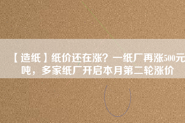 【造紙】紙價還在漲？一紙廠再漲500元/噸，多家紙廠開啟本月第二輪漲價