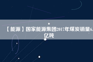 【能源】國(guó)家能源集團(tuán)2017年煤炭銷(xiāo)量6.5億噸