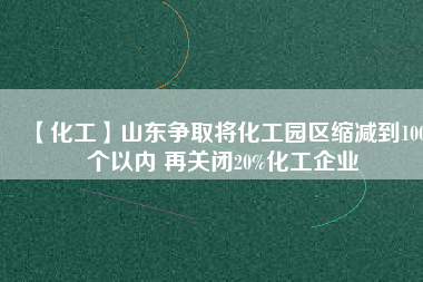 【化工】山東爭取將化工園區(qū)縮減到100個以內(nèi) 再關(guān)閉20%化工企業(yè)