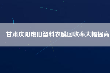 甘肅慶陽(yáng)廢舊塑料農(nóng)膜回收率大幅提高