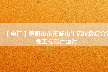 【電廠】貴陽(yáng)市花溪城市生活垃圾綜合處理工程投產(chǎn)運(yùn)行