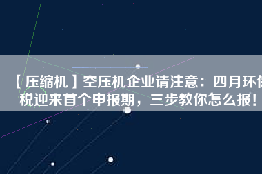 【壓縮機(jī)】空壓機(jī)企業(yè)請注意：四月環(huán)保稅迎來首個(gè)申報(bào)期，三步教你怎么報(bào)！