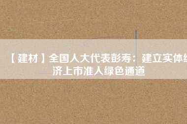 【建材】全國人大代表彭壽：建立實體經(jīng)濟上市準(zhǔn)入綠色通道