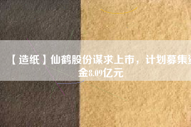 【造紙】仙鶴股份謀求上市，計(jì)劃募集資金8.09億元