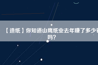 【造紙】你知道山鷹紙業(yè)去年賺了多少錢(qián)嗎？