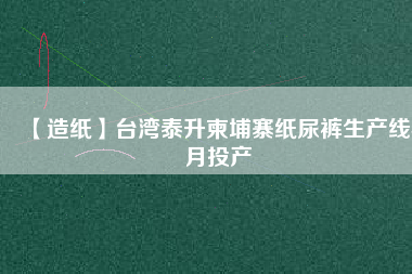 【造紙】臺(tái)灣泰升柬埔寨紙尿褲生產(chǎn)線(xiàn)4月投產(chǎn)