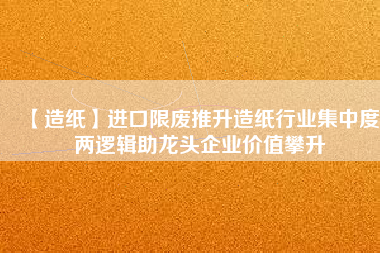 【造紙】進口限廢推升造紙行業(yè)集中度 兩邏輯助龍頭企業(yè)價值攀升