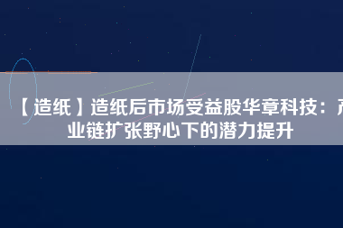 【造紙】造紙后市場受益股華章科技：產(chǎn)業(yè)鏈擴張野心下的潛力提升