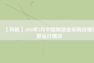 【風(fēng)機(jī)】2018年2月中國(guó)制造業(yè)采購(gòu)經(jīng)理指數(shù)運(yùn)行情況