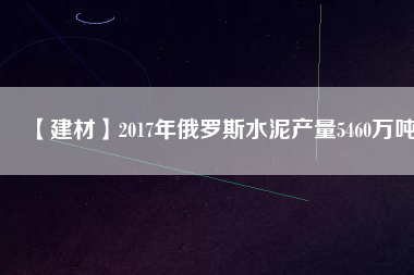 【建材】2017年俄羅斯水泥產(chǎn)量5460萬噸