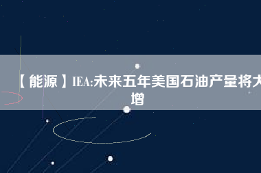 【能源】IEA:未來五年美國石油產(chǎn)量將大增