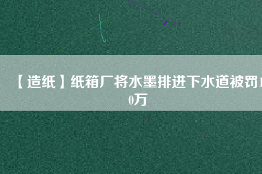 【造紙】紙箱廠將水墨排進(jìn)下水道被罰100萬(wàn)