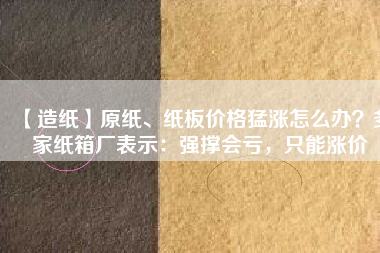 【造紙】原紙、紙板價格猛漲怎么辦？多家紙箱廠表示：強(qiáng)撐會虧，只能漲價