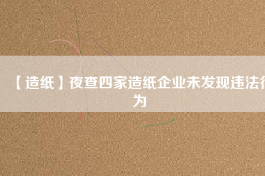 【造紙】夜查四家造紙企業(yè)未發(fā)現(xiàn)違法行為