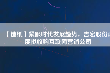 【造紙】緊跟時代發(fā)展趨勢，吉宏股份再度擬收購互聯(lián)網(wǎng)營銷公司