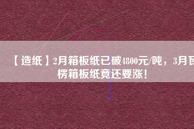 【造紙】2月箱板紙已破4800元/噸，3月瓦楞箱板紙竟還要漲！