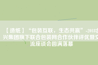 【造紙】“包裝互聯(lián)，生態(tài)共贏”-2018合興集團旗下聯(lián)合包裝網(wǎng)合作伙伴評優(yōu)暨交流座談會圓滿落幕